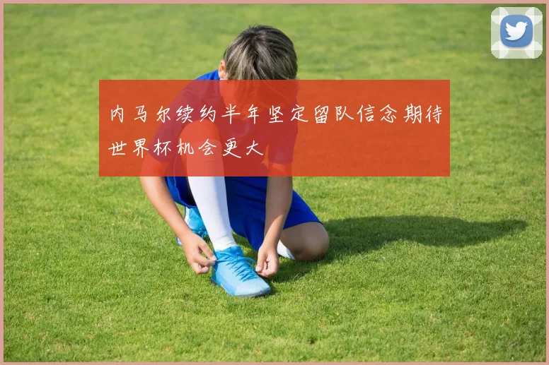 内马尔续约半年坚定留队信念期待世界杯机会更大