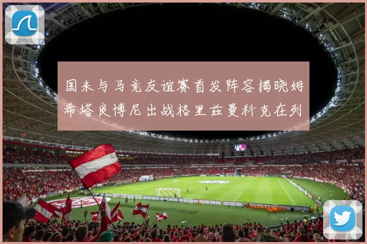 国米与马竞友谊赛首发阵容揭晓姆希塔良博尼出战格里兹曼科克在列