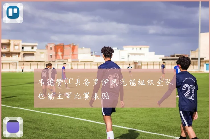 韦德赞CC具备罗伊风范能组织全队也能主宰比赛表现