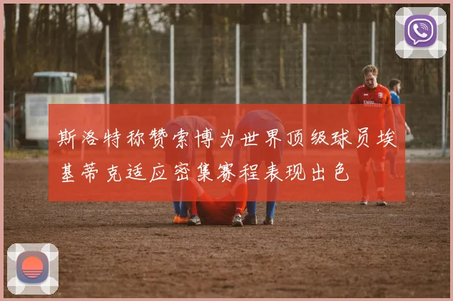 斯洛特称赞索博为世界顶级球员埃基蒂克适应密集赛程表现出色