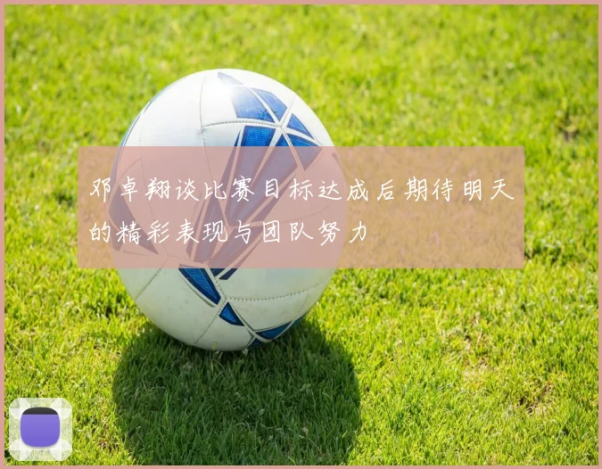 邓卓翔谈比赛目标达成后期待明天的精彩表现与团队努力