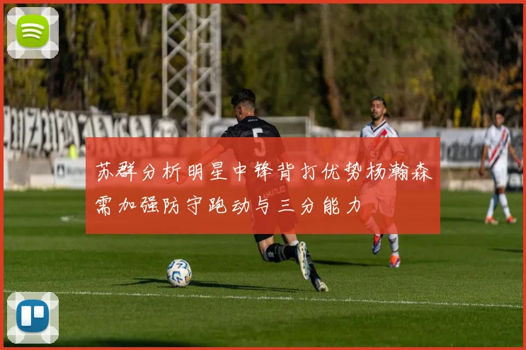 苏群分析明星中锋背打优势杨瀚森需加强防守跑动与三分能力