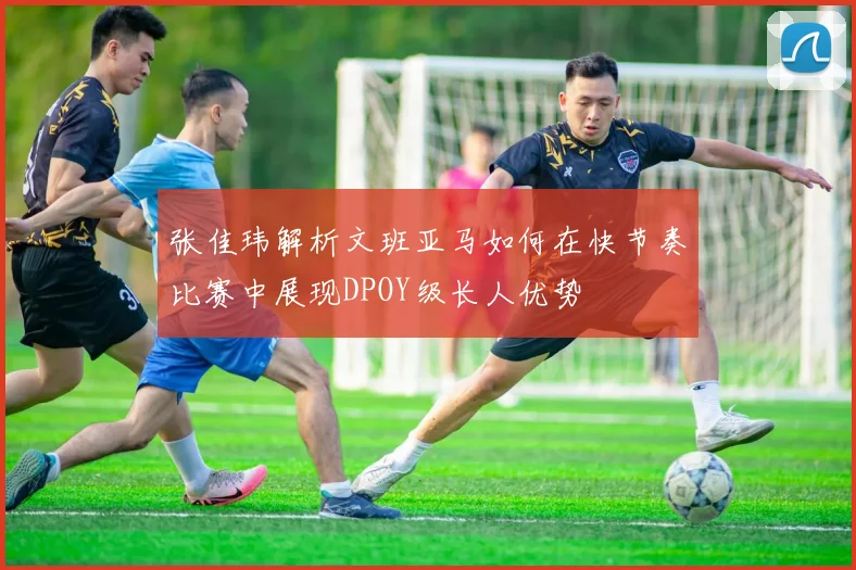 张佳玮解析文班亚马如何在快节奏比赛中展现DPOY级长人优势