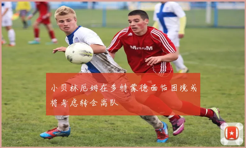 小贝林厄姆在多特蒙德面临困境或将考虑转会离队
