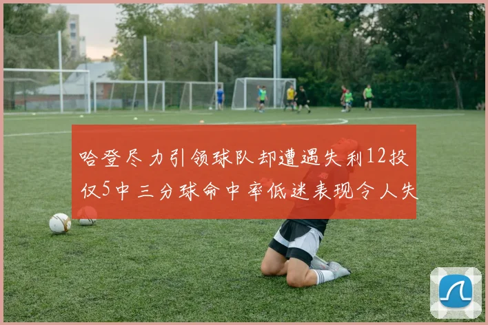 哈登尽力引领球队却遭遇失利12投仅5中三分球命中率低迷表现令人失望