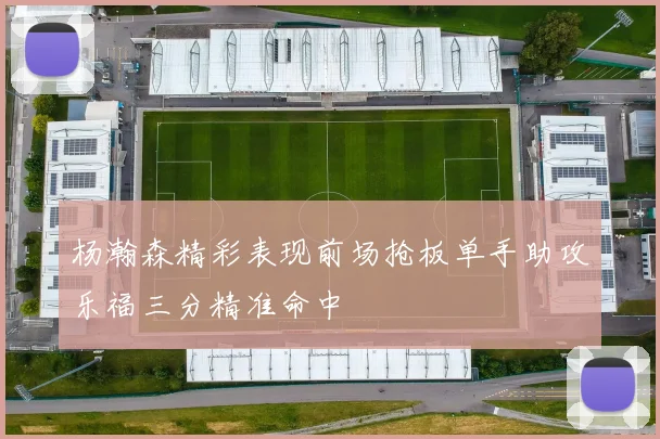 杨瀚森精彩表现前场抢板单手助攻乐福三分精准命中