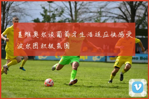 基维奥尔谈葡萄牙生活适应快感受波尔图积极氛围