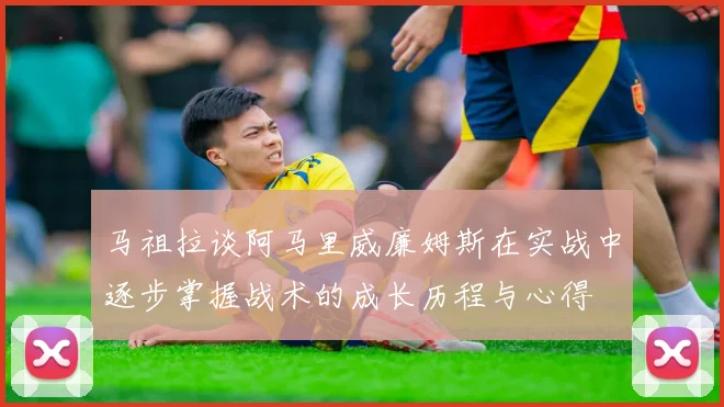 马祖拉谈阿马里威廉姆斯在实战中逐步掌握战术的成长历程与心得