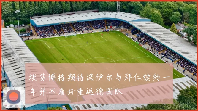 埃芬博格期待诺伊尔与拜仁续约一年并不看好重返德国队