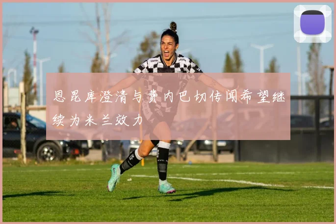 恩昆库澄清与费内巴切传闻希望继续为米兰效力