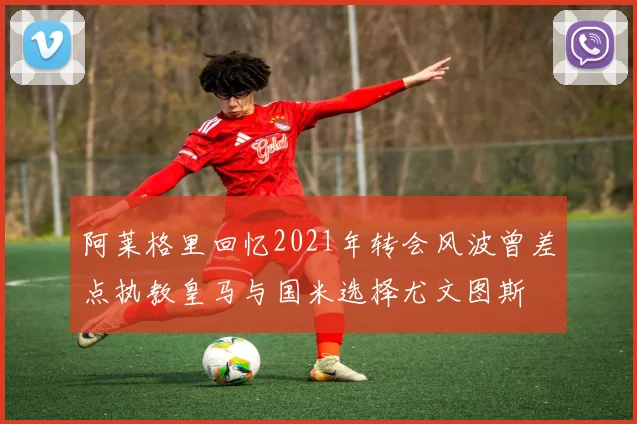 阿莱格里回忆2021年转会风波曾差点执教皇马与国米选择尤文图斯