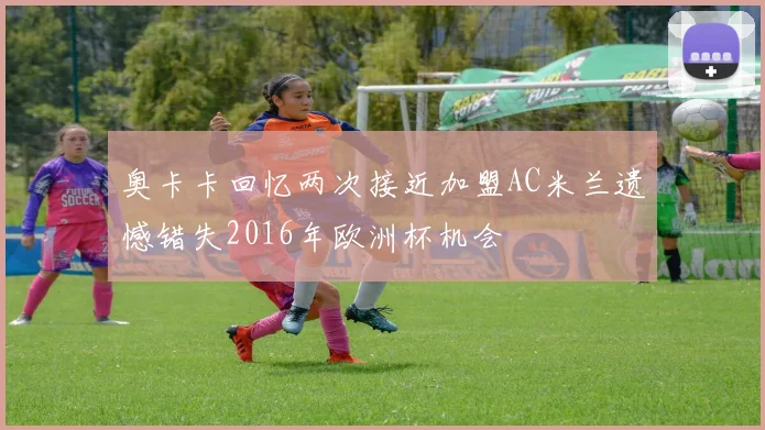 奥卡卡回忆两次接近加盟AC米兰遗憾错失2016年欧洲杯机会