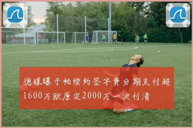 德媒曝于帕续约签字费分期支付超1600万欧原定2000万一次付清