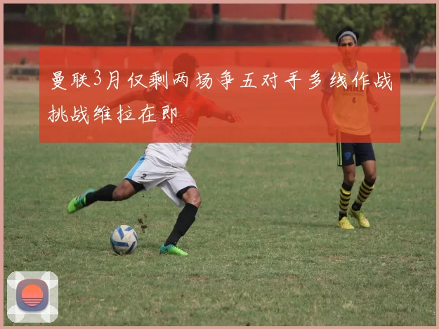 曼联3月仅剩两场争五对手多线作战挑战维拉在即