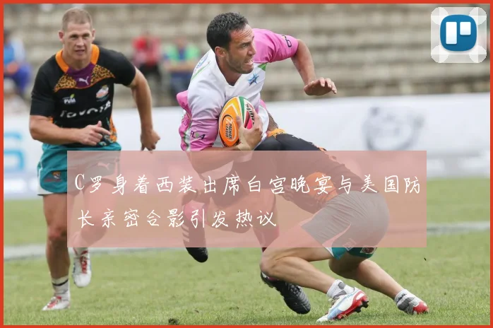 C罗身着西装出席白宫晚宴与美国防长亲密合影引发热议