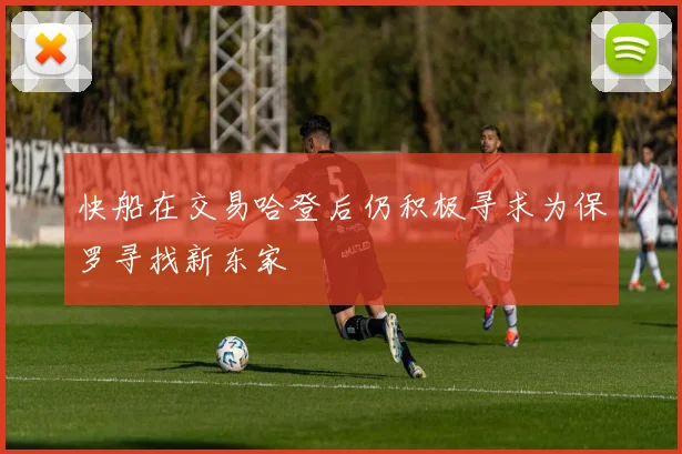 快船在交易哈登后仍积极寻求为保罗寻找新东家