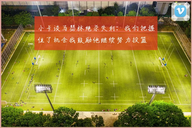 小卡谈马瑟林绝杀失利：我们把握住了机会我鼓励他继续努力投篮