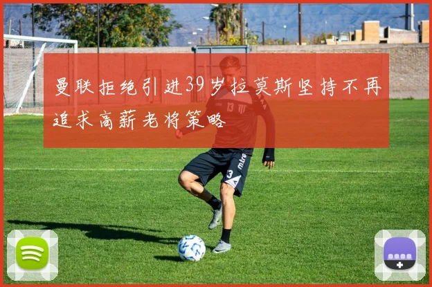 曼联拒绝引进39岁拉莫斯坚持不再追求高薪老将策略