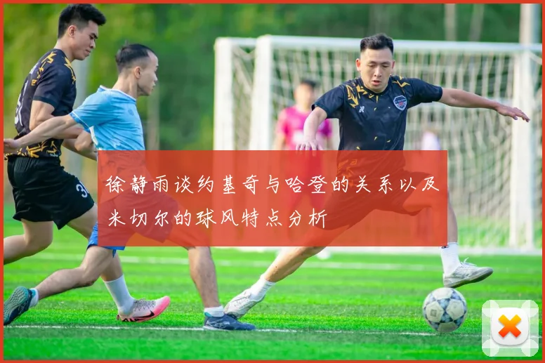 徐静雨谈约基奇与哈登的关系以及米切尔的球风特点分析