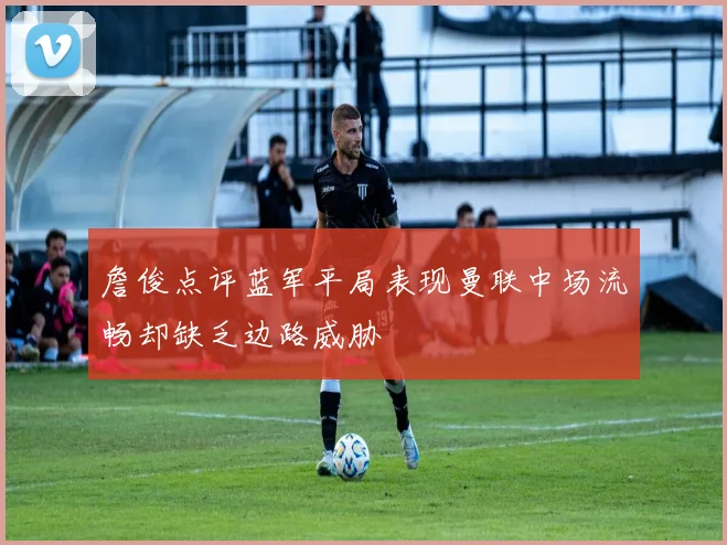 詹俊点评蓝军平局表现曼联中场流畅却缺乏边路威胁