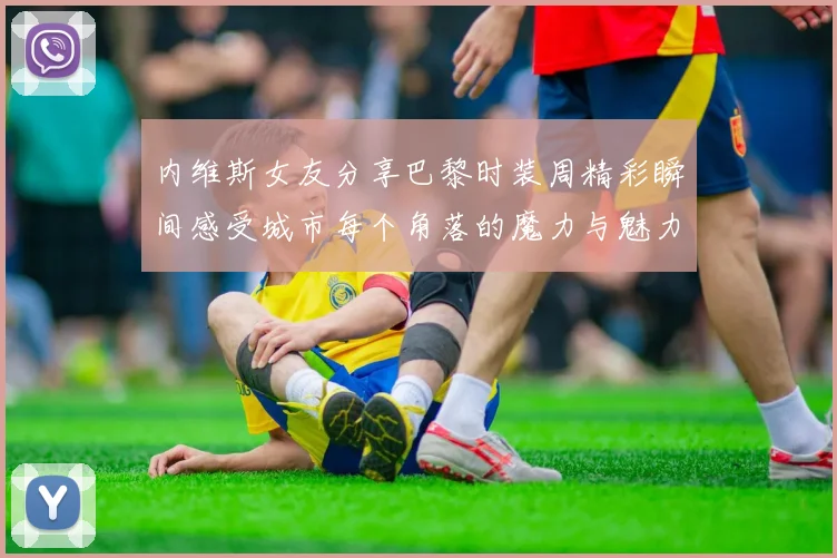 内维斯女友分享巴黎时装周精彩瞬间感受城市每个角落的魔力与魅力