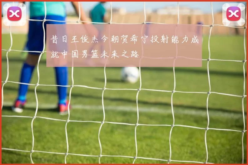 昔日王俊杰今朝贺希宁投射能力成就中国男篮未来之路