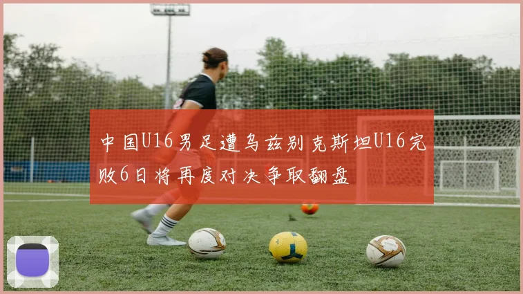 中国U16男足遭乌兹别克斯坦U16完败6日将再度对决争取翻盘