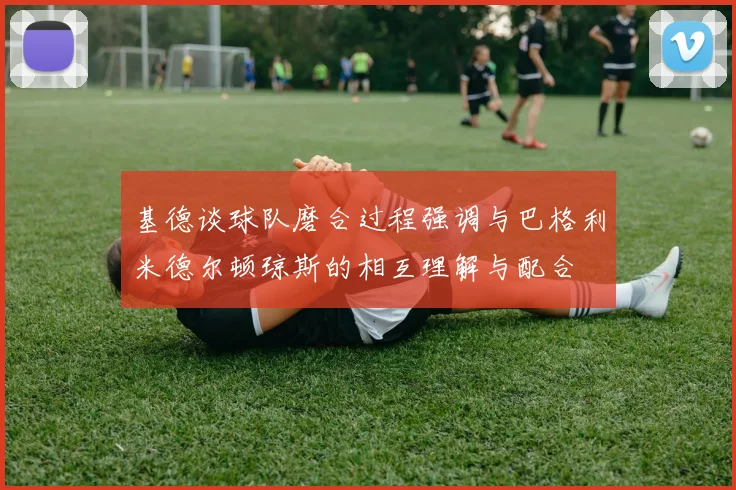 基德谈球队磨合过程强调与巴格利米德尔顿琼斯的相互理解与配合