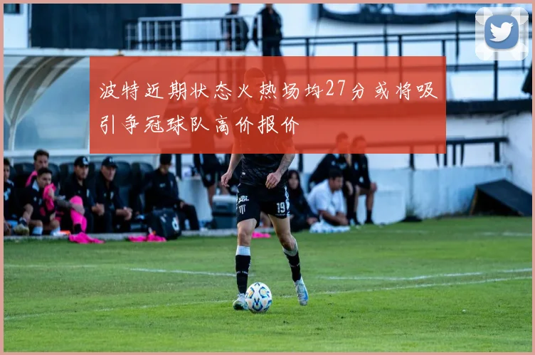 波特近期状态火热场均27分或将吸引争冠球队高价报价