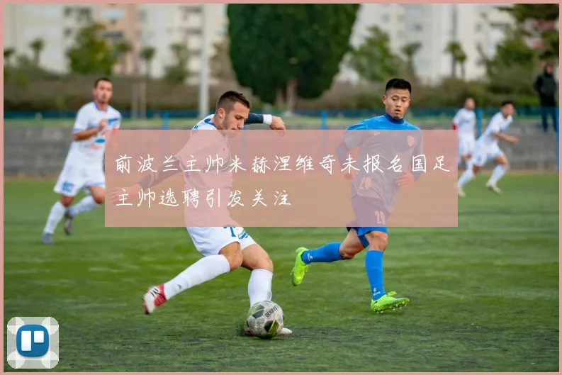 前波兰主帅米赫涅维奇未报名国足主帅选聘引发关注