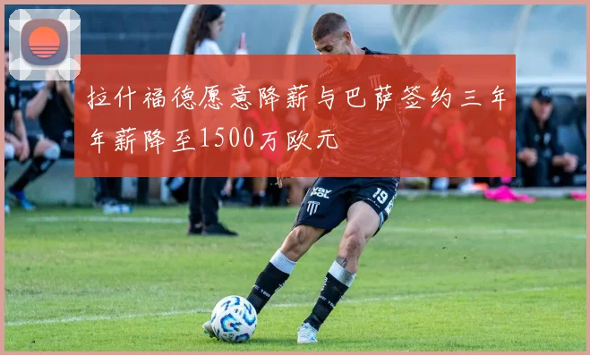 拉什福德愿意降薪与巴萨签约三年年薪降至1500万欧元