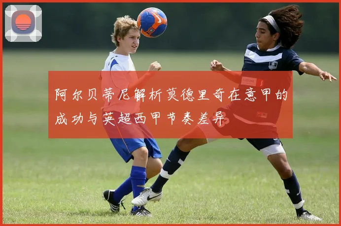 阿尔贝蒂尼解析莫德里奇在意甲的成功与英超西甲节奏差异