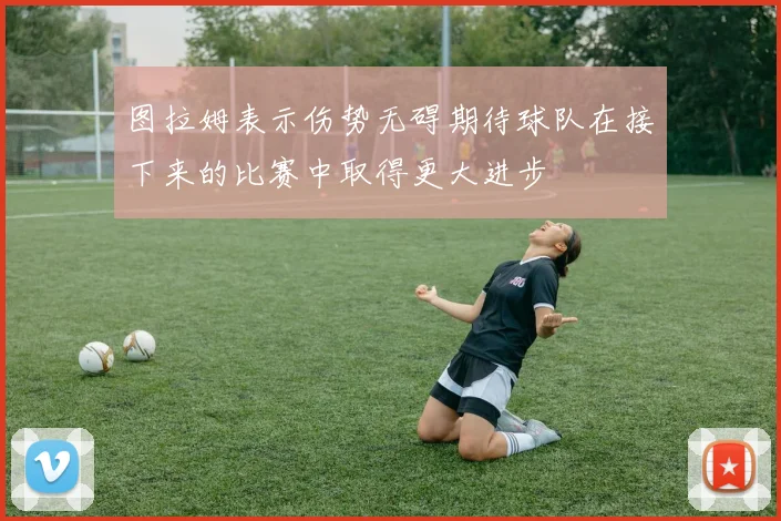图拉姆表示伤势无碍期待球队在接下来的比赛中取得更大进步