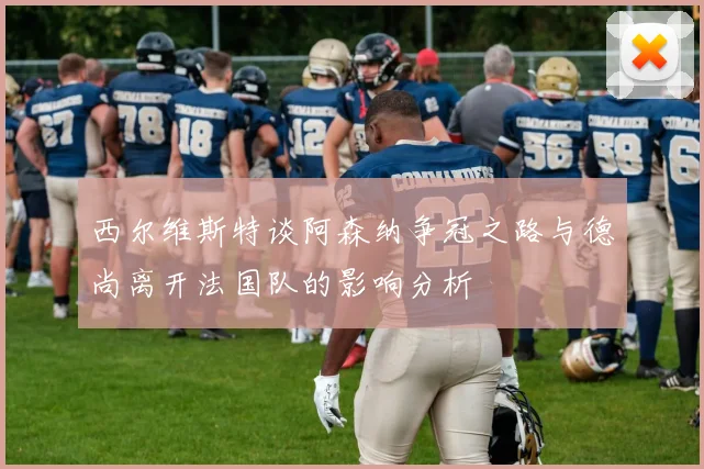 西尔维斯特谈阿森纳争冠之路与德尚离开法国队的影响分析