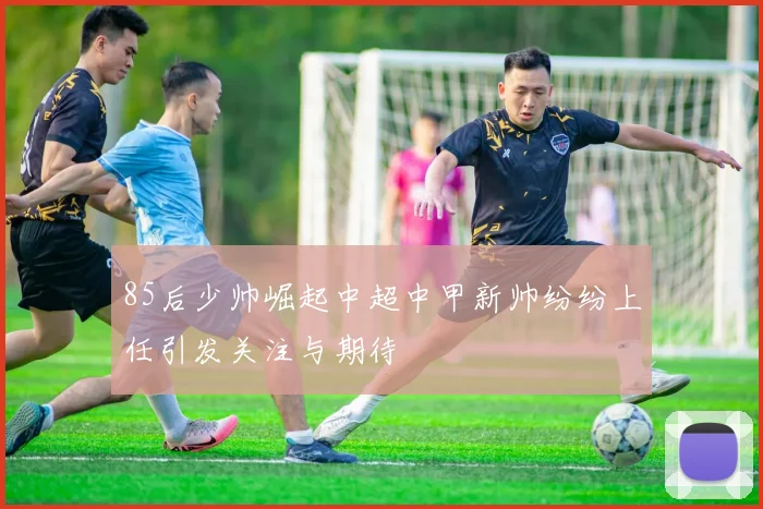 85后少帅崛起中超中甲新帅纷纷上任引发关注与期待
