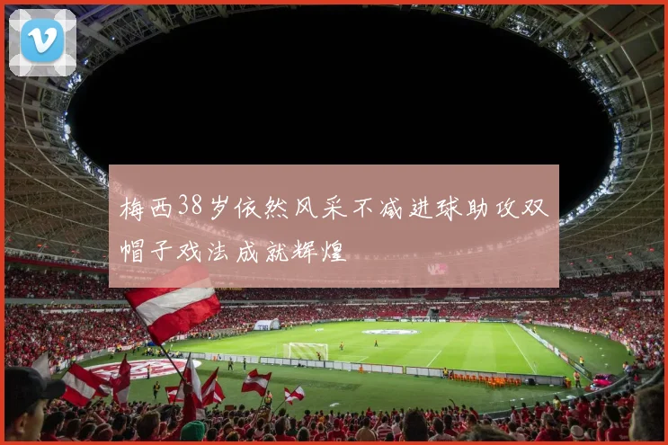 梅西38岁依然风采不减进球助攻双帽子戏法成就辉煌