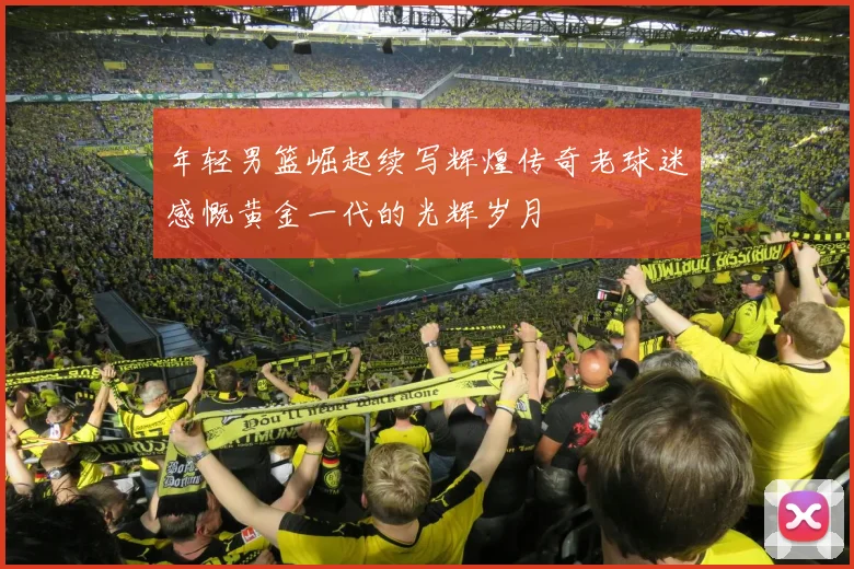 年轻男篮崛起续写辉煌传奇老球迷感慨黄金一代的光辉岁月