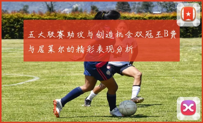 五大联赛助攻与创造机会双冠王B费与居莱尔的精彩表现分析