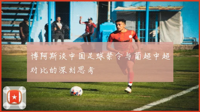 博阿斯谈中国足球禁令与葡超中超对比的深刻思考