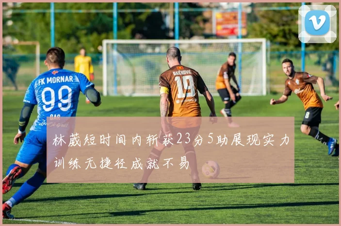 林葳短时间内斩获23分5助展现实力训练无捷径成就不易