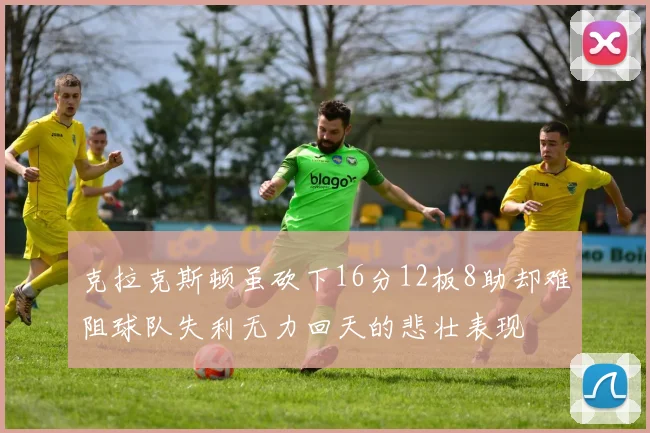 克拉克斯顿虽砍下16分12板8助却难阻球队失利无力回天的悲壮表现