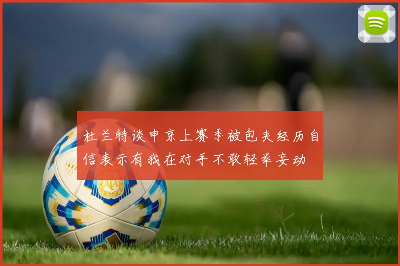 杜兰特谈申京上赛季被包夹经历自信表示有我在对手不敢轻举妄动