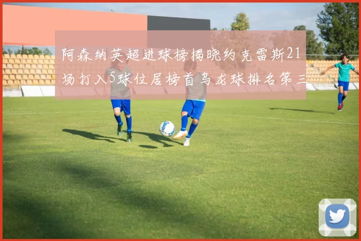 阿森纳英超进球榜揭晓约克雷斯21场打入5球位居榜首乌龙球排名第三