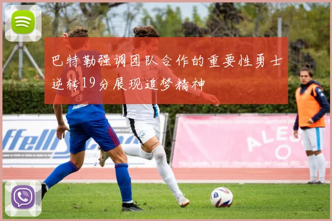 巴特勒强调团队合作的重要性勇士逆转19分展现追梦精神