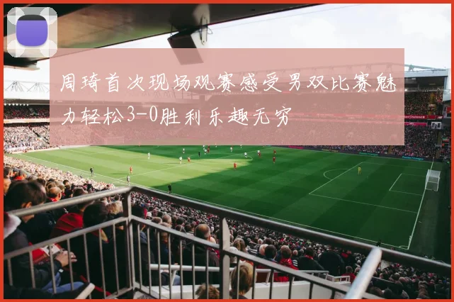 周琦首次现场观赛感受男双比赛魅力轻松3-0胜利乐趣无穷